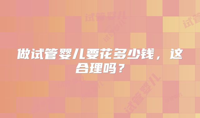 做试管婴儿要花多少钱，这合理吗？