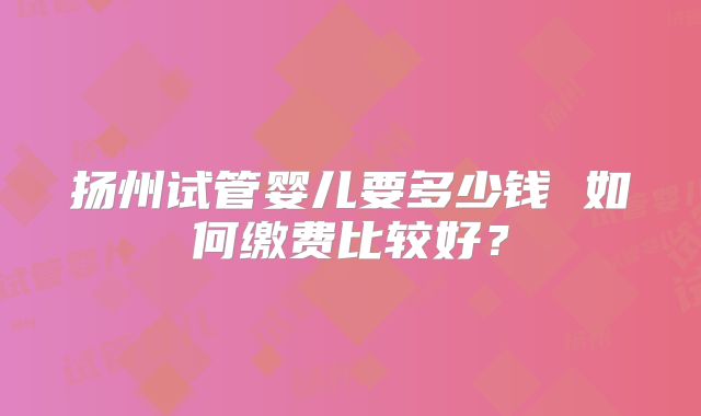扬州试管婴儿要多少钱 如何缴费比较好？