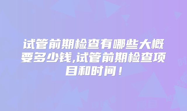 试管前期检查有哪些大概要多少钱,试管前期检查项目和时间！