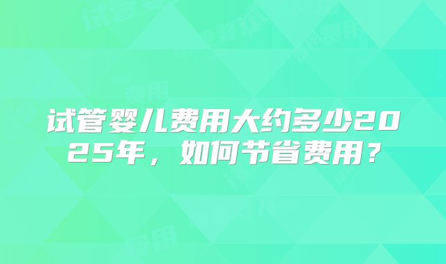 试管婴儿费用大约多少2025年，如何节省费用？