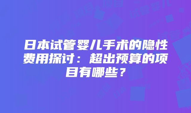 日本试管婴儿手术的隐性费用探讨：超出预算的项目有哪些？
