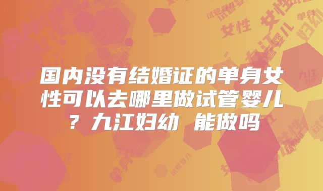 国内没有结婚证的单身女性可以去哪里做试管婴儿？九江妇幼 能做吗