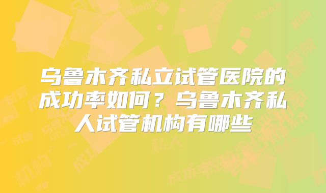 乌鲁木齐私立试管医院的成功率如何？乌鲁木齐私人试管机构有哪些