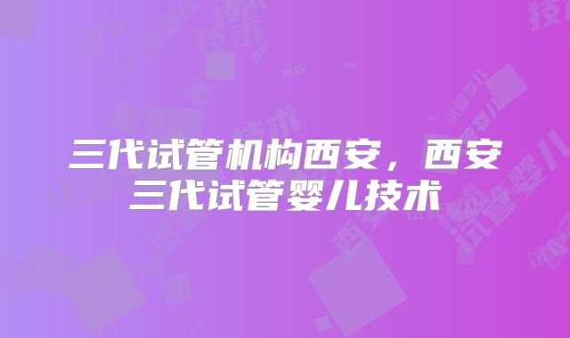 三代试管机构西安，西安三代试管婴儿技术