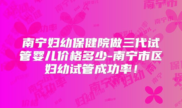 南宁妇幼保健院做三代试管婴儿价格多少-南宁市区妇幼试管成功率！