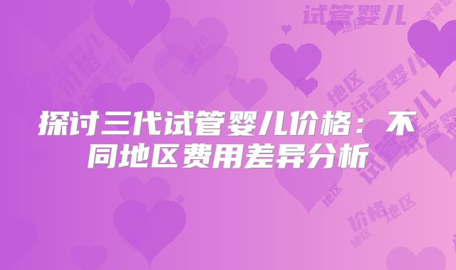 探讨三代试管婴儿价格：不同地区费用差异分析