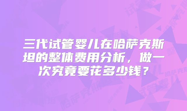三代试管婴儿在哈萨克斯坦的整体费用分析,做一次究竟要花多少钱?