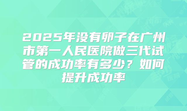 2025年没有卵子在广州市第一人民医院做三代试管的成功率有多少?如何提升成功率