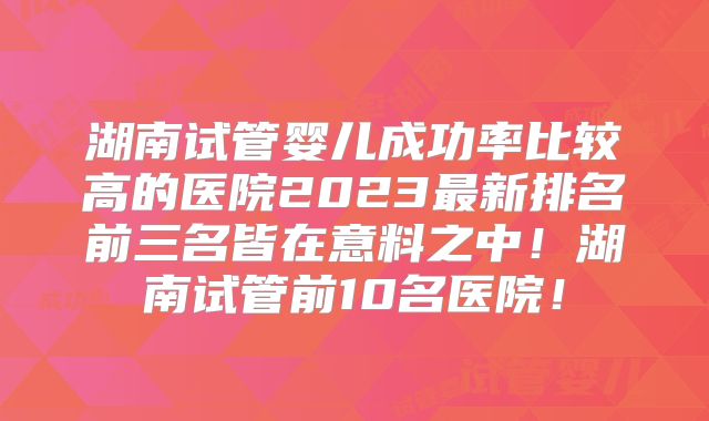 湖南试管婴儿成功率比较高的医院2023最新排名前三名皆在意料之中！湖南试管前10名医院！