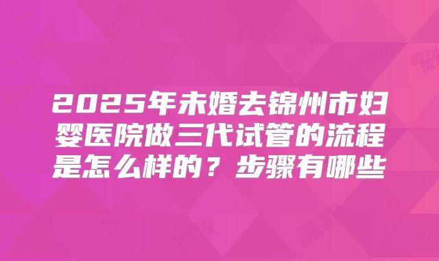 2025年未婚去锦州市妇婴医院做三代试管的流程是怎么样的？步骤有哪些