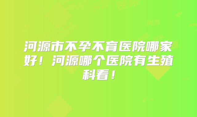 河源市不孕不育医院哪家好!河源哪个医院有生殖科看!