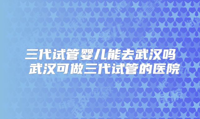 三代试管婴儿能去武汉吗 武汉可做三代试管的医院
