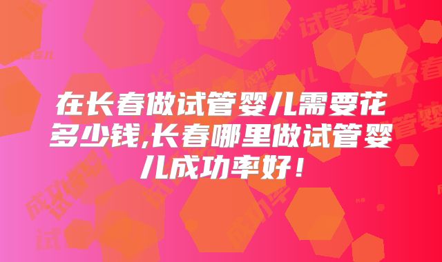 在长春做试管婴儿需要花多少钱,长春哪里做试管婴儿成功率好!