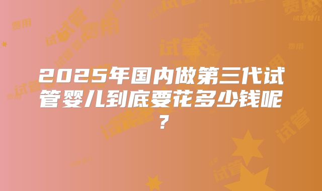 2025年国内做第三代试管婴儿到底要花多少钱呢?