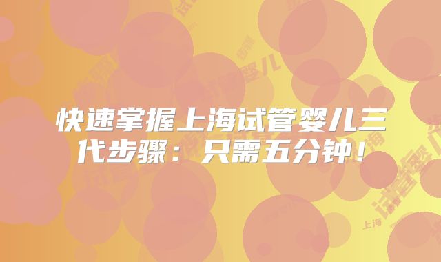 快速掌握上海试管婴儿三代步骤：只需五分钟！