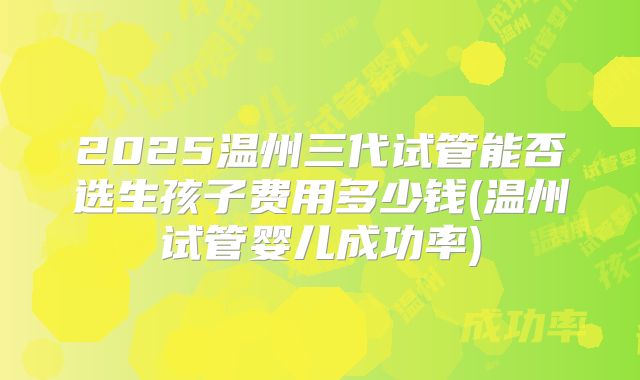 2025温州三代试管能否选生孩子费用多少钱(温州试管婴儿成功率)