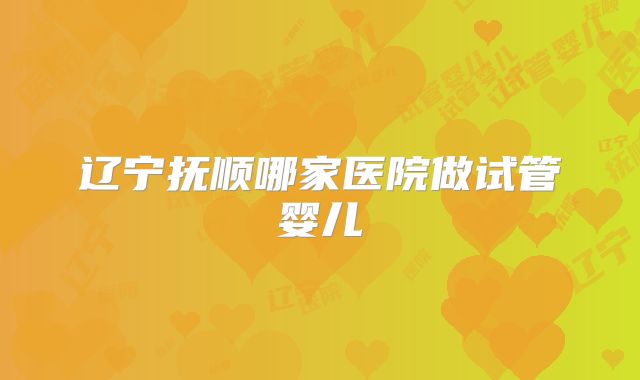 辽宁抚顺哪家医院做试管婴儿