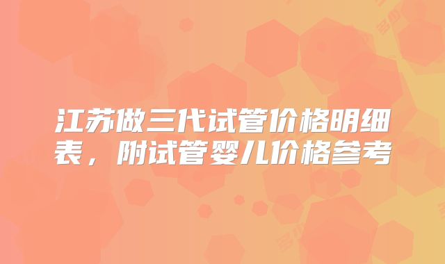 江苏做三代试管价格明细表,附试管婴儿价格参考