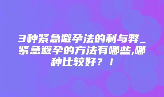 3种紧急避孕法的利与弊_紧急避孕的方法有哪些,哪种比较好?!