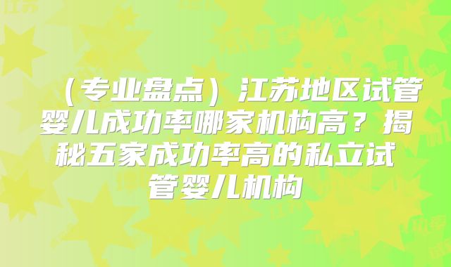 （专业盘点）江苏地区试管婴儿成功率哪家机构高？揭秘五家成功率高的私立试管婴儿机构