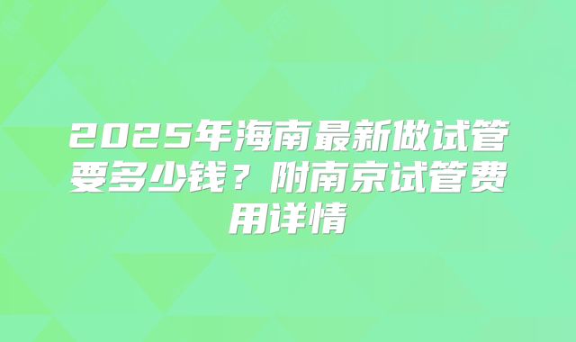 2025年海南最新做试管要多少钱？附南京试管费用详情
