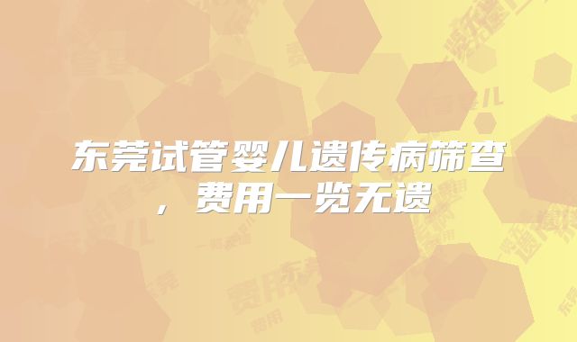 东莞试管婴儿遗传病筛查，费用一览无遗