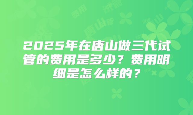 2025年在唐山做三代试管的费用是多少?费用明细是怎么样的?
