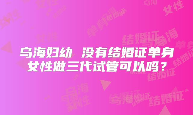 乌海妇幼 没有结婚证单身女性做三代试管可以吗？