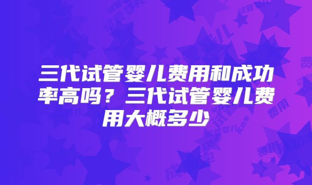 三代试管婴儿费用和成功率高吗？三代试管婴儿费用大概多少