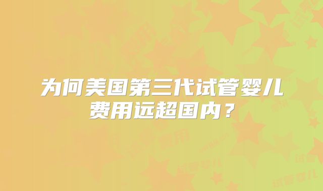 为何美国第三代试管婴儿费用远超国内？