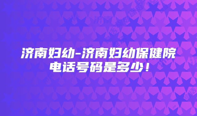 济南妇幼-济南妇幼保健院电话号码是多少!