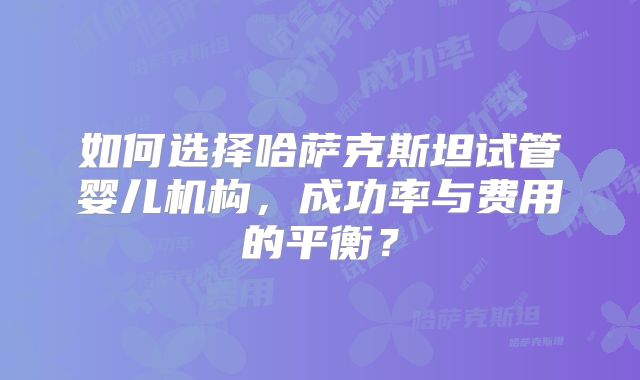如何选择哈萨克斯坦试管婴儿机构,成功率与费用的平衡?