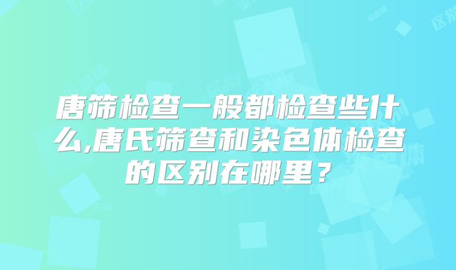 唐筛检查一般都检查些什么,唐氏筛查和染色体检查的区别在哪里？