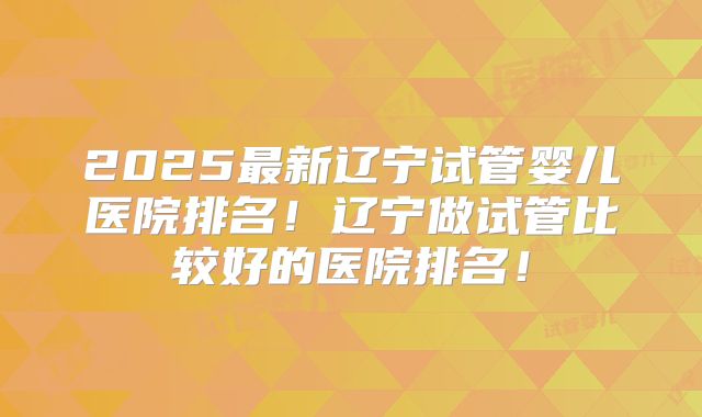 2025最新辽宁试管婴儿医院排名！辽宁做试管比较好的医院排名！