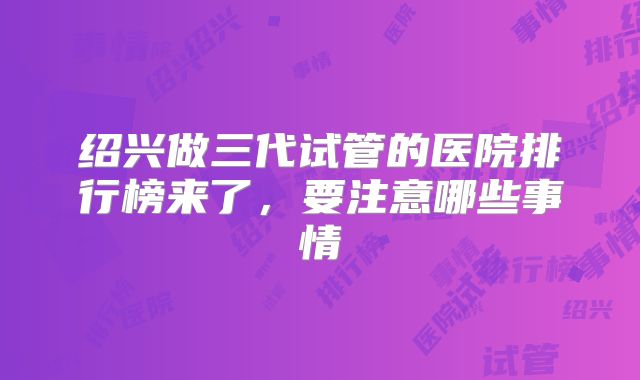 绍兴做三代试管的医院排行榜来了，要注意哪些事情
