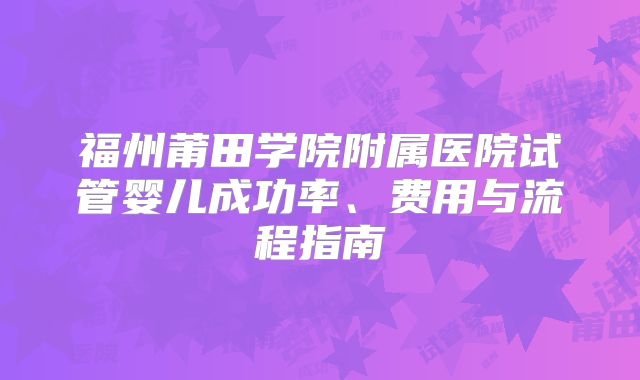 福州莆田学院附属医院试管婴儿成功率、费用与流程指南