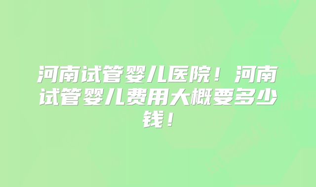 河南试管婴儿医院！河南试管婴儿费用大概要多少钱！