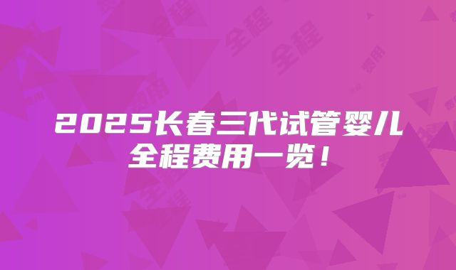 2025长春三代试管婴儿全程费用一览！