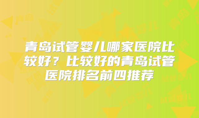 青岛试管婴儿哪家医院比较好？比较好的青岛试管医院排名前四推荐