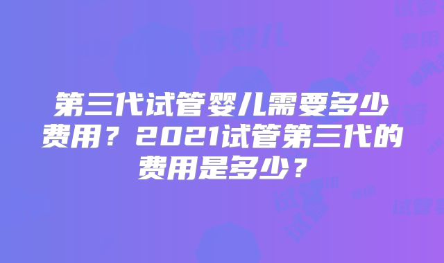 第三代试管婴儿需要多少费用？2021试管第三代的费用是多少？