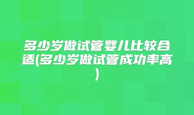多少岁做试管婴儿比较合适(多少岁做试管成功率高)
