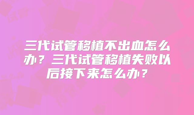 三代试管移植不出血怎么办?三代试管移植失败以后接下来怎么办?