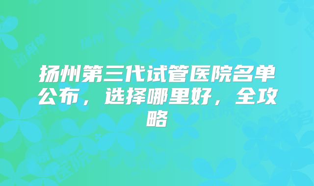 扬州第三代试管医院名单公布，选择哪里好，全攻略