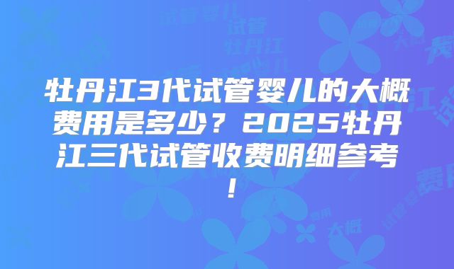 牡丹江3代试管婴儿的大概费用是多少?2025牡丹江三代试管收费明细参考!
