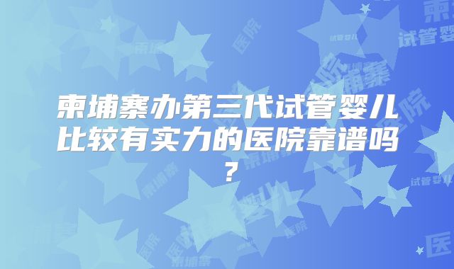 柬埔寨办第三代试管婴儿比较有实力的医院靠谱吗？