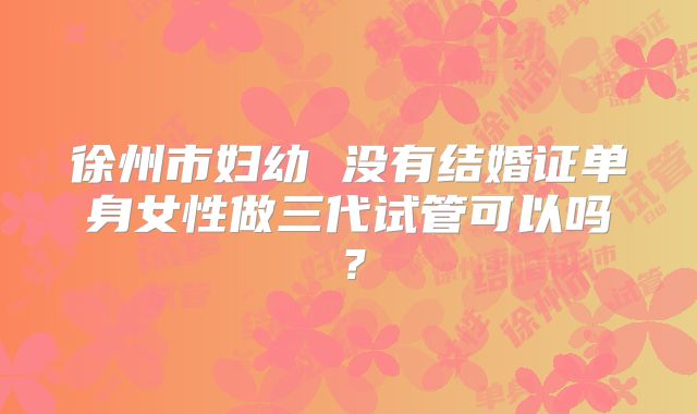 徐州市妇幼 没有结婚证单身女性做三代试管可以吗?