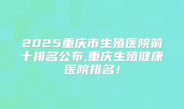 2025重庆市生殖医院前十排名公布,重庆生殖健康医院排名!