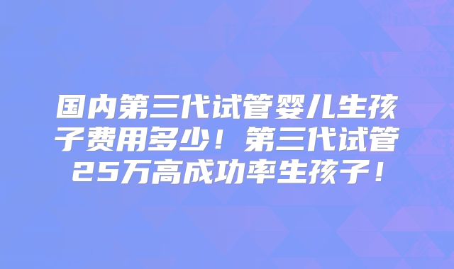国内第三代试管婴儿生孩子费用多少！第三代试管25万高成功率生孩子！
