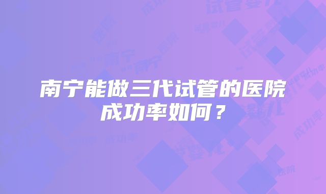 南宁能做三代试管的医院成功率如何？