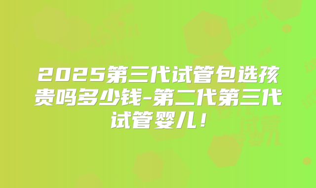 2025第三代试管包选孩贵吗多少钱-第二代第三代试管婴儿!